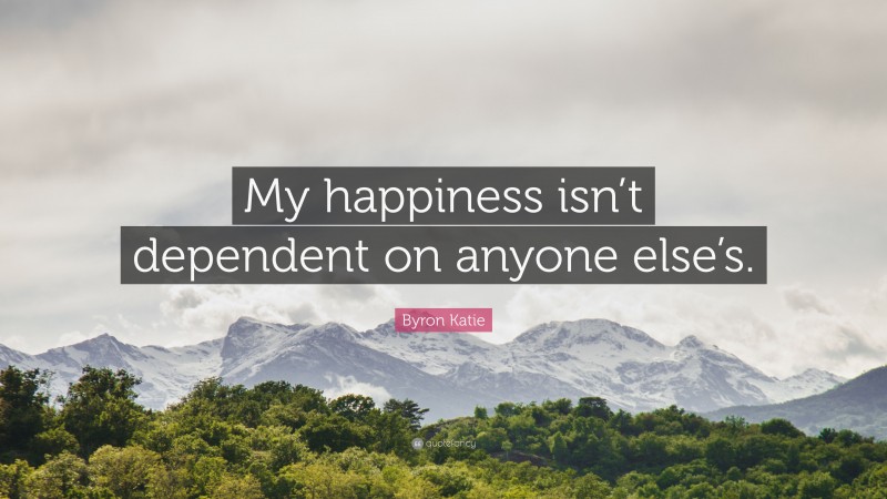 Byron Katie Quote: “My happiness isn’t dependent on anyone else’s.”