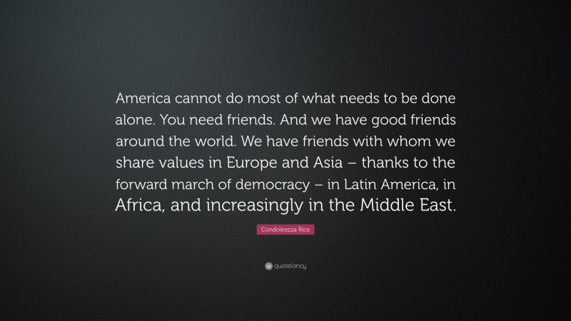 Condoleezza Rice Quote: “America cannot do most of what needs to be done alone. You need friends. And we have good friends around the world. We have friends with whom we share values in Europe and Asia – thanks to the forward march of democracy – in Latin America, in Africa, and increasingly in the Middle East.”