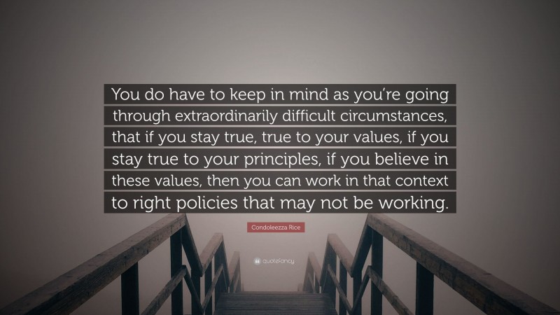 Condoleezza Rice Quote: “You do have to keep in mind as you’re going through extraordinarily difficult circumstances, that if you stay true, true to your values, if you stay true to your principles, if you believe in these values, then you can work in that context to right policies that may not be working.”