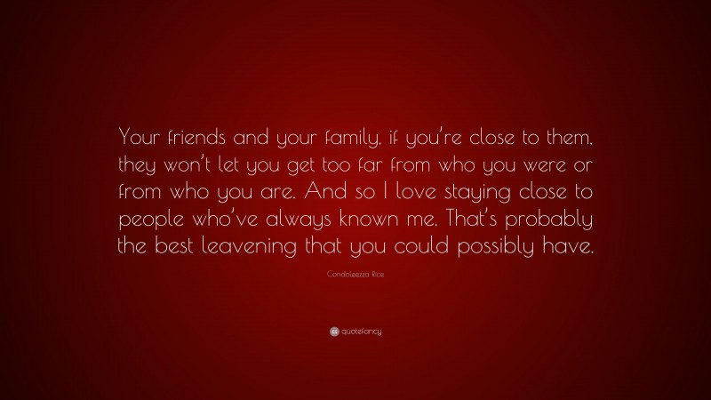 Condoleezza Rice Quote: “Your friends and your family, if you’re close to them, they won’t let you get too far from who you were or from who you are. And so I love staying close to people who’ve always known me. That’s probably the best leavening that you could possibly have.”