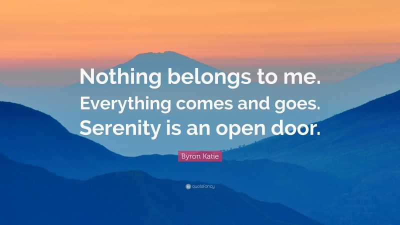 Byron Katie Quote: “Nothing belongs to me. Everything comes and goes. Serenity is an open door.”