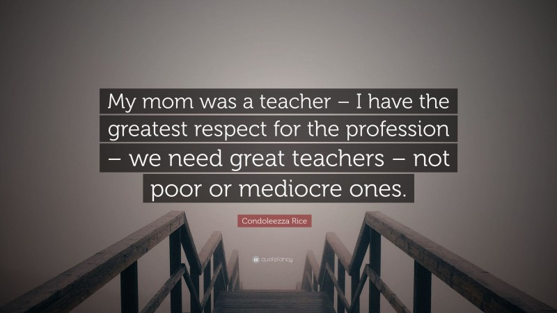 Condoleezza Rice Quote: “My mom was a teacher – I have the greatest respect for the profession – we need great teachers – not poor or mediocre ones.”