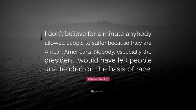 Condoleezza Rice Quote: “I don’t believe for a minute anybody allowed people to suffer because they are African Americans, Nobody, especially the president, would have left people unattended on the basis of race.”