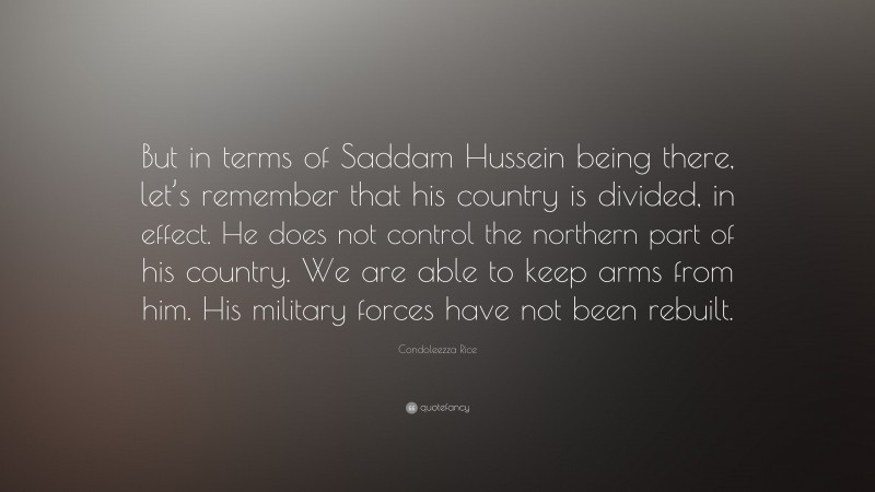 Condoleezza Rice Quote: “But in terms of Saddam Hussein being there, let’s remember that his country is divided, in effect. He does not control the northern part of his country. We are able to keep arms from him. His military forces have not been rebuilt.”