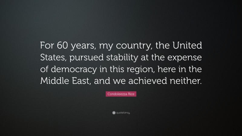 Condoleezza Rice Quote: “For 60 years, my country, the United States, pursued stability at the expense of democracy in this region, here in the Middle East, and we achieved neither.”
