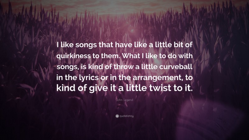 John Legend Quote: “I like songs that have like a little bit of quirkiness to them. What I like to do with songs, is kind of throw a little curveball in the lyrics or in the arrangement, to kind of give it a little twist to it.”