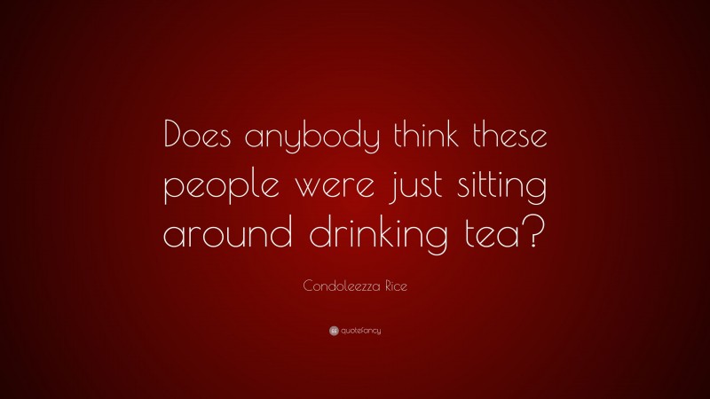 Condoleezza Rice Quote: “Does anybody think these people were just sitting around drinking tea?”