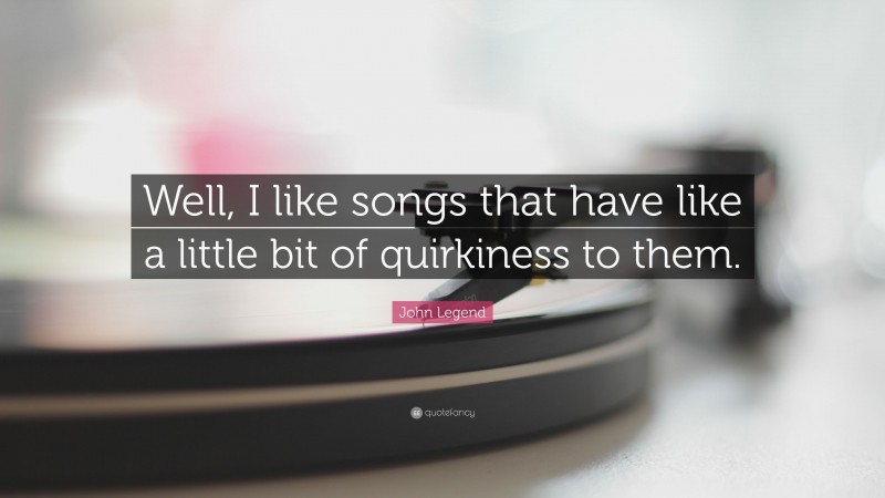 John Legend Quote: “Well, I like songs that have like a little bit of quirkiness to them.”