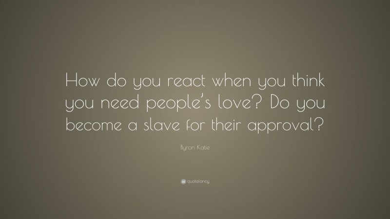 Byron Katie Quote: “How do you react when you think you need people’s love? Do you become a slave for their approval?”
