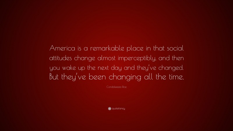 Condoleezza Rice Quote: “America is a remarkable place in that social attitudes change almost imperceptibly, and then you wake up the next day and they’ve changed. But they’ve been changing all the time.”