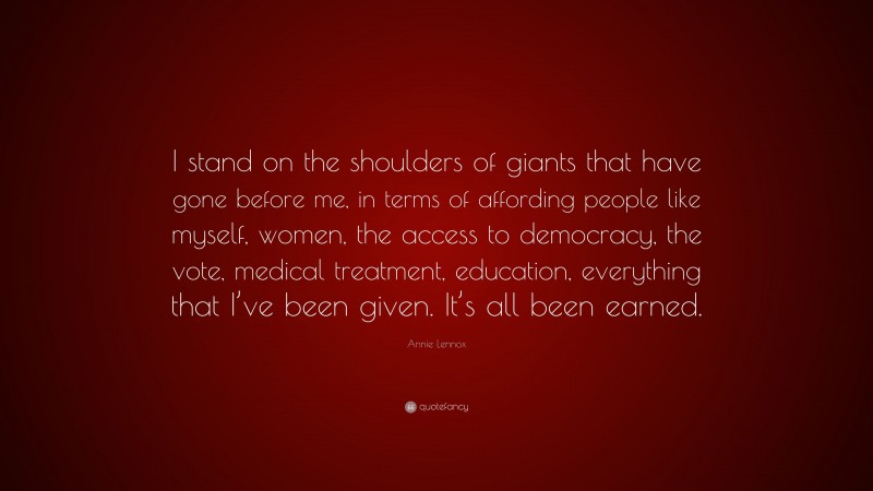 Annie Lennox Quote: “I stand on the shoulders of giants that have gone before me, in terms of affording people like myself, women, the access to democracy, the vote, medical treatment, education, everything that I’ve been given. It’s all been earned.”
