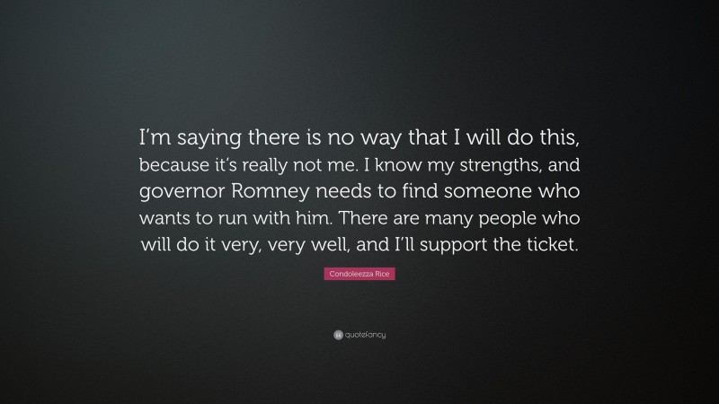 Condoleezza Rice Quote: “I’m saying there is no way that I will do this, because it’s really not me. I know my strengths, and governor Romney needs to find someone who wants to run with him. There are many people who will do it very, very well, and I’ll support the ticket.”