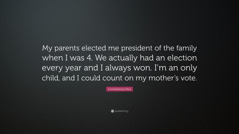 Condoleezza Rice Quote: “My parents elected me president of the family when I was 4. We actually had an election every year and I always won. I’m an only child, and I could count on my mother’s vote.”