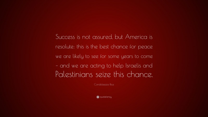 Condoleezza Rice Quote: “Success is not assured, but America is resolute: this is the best chance for peace we are likely to see for some years to come – and we are acting to help Israelis and Palestinians seize this chance.”