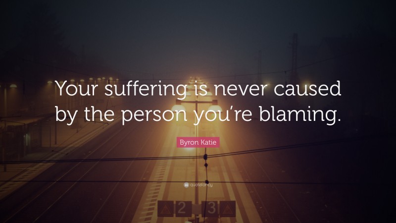 Byron Katie Quote: “Your suffering is never caused by the person you’re blaming.”