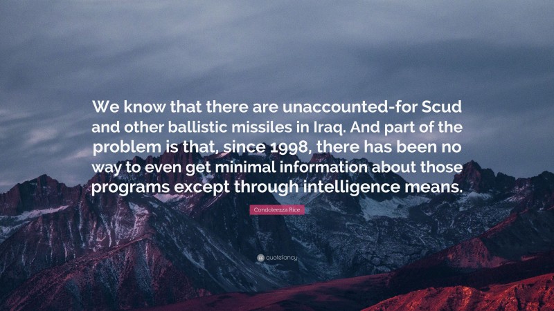 Condoleezza Rice Quote: “We know that there are unaccounted-for Scud and other ballistic missiles in Iraq. And part of the problem is that, since 1998, there has been no way to even get minimal information about those programs except through intelligence means.”