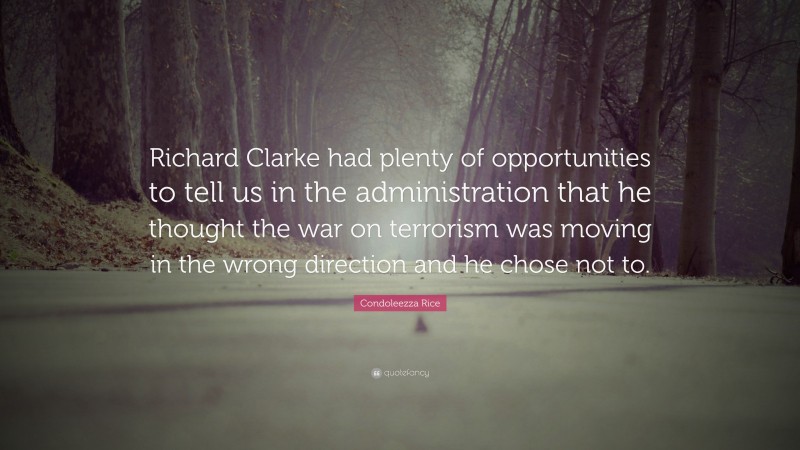 Condoleezza Rice Quote: “Richard Clarke had plenty of opportunities to tell us in the administration that he thought the war on terrorism was moving in the wrong direction and he chose not to.”