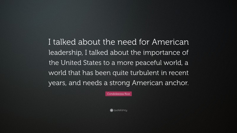 Condoleezza Rice Quote: “I talked about the need for American leadership, I talked about the importance of the United States to a more peaceful world, a world that has been quite turbulent in recent years, and needs a strong American anchor.”