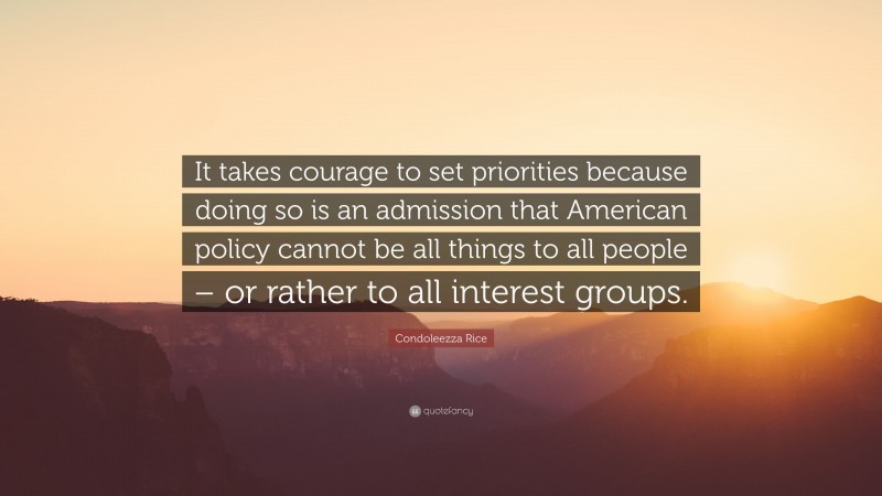 Condoleezza Rice Quote: “It takes courage to set priorities because doing so is an admission that American policy cannot be all things to all people – or rather to all interest groups.”