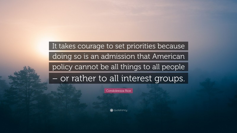 Condoleezza Rice Quote: “It takes courage to set priorities because doing so is an admission that American policy cannot be all things to all people – or rather to all interest groups.”