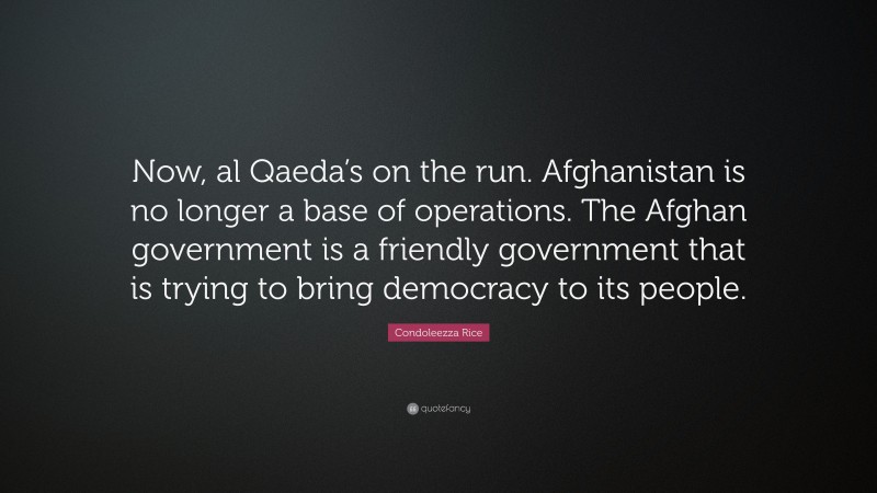 Condoleezza Rice Quote: “Now, al Qaeda’s on the run. Afghanistan is no longer a base of operations. The Afghan government is a friendly government that is trying to bring democracy to its people.”