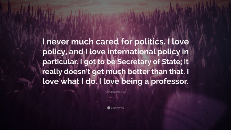 Condoleezza Rice Quote: “I never much cared for politics. I love policy, and I love international policy in particular. I got to be Secretary of State; it really doesn’t get much better than that. I love what I do. I love being a professor.”
