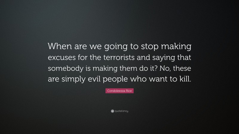Condoleezza Rice Quote: “When are we going to stop making excuses for the terrorists and saying that somebody is making them do it? No, these are simply evil people who want to kill.”