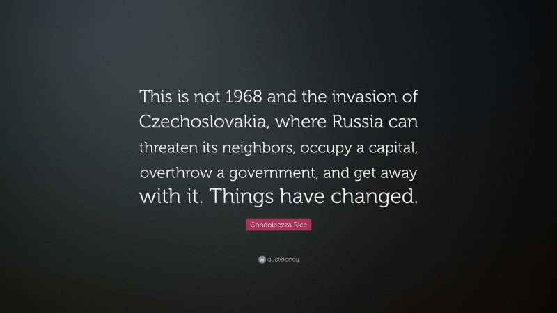 Condoleezza Rice Quote: “This is not 1968 and the invasion of Czechoslovakia, where Russia can threaten its neighbors, occupy a capital, overthrow a government, and get away with it. Things have changed.”