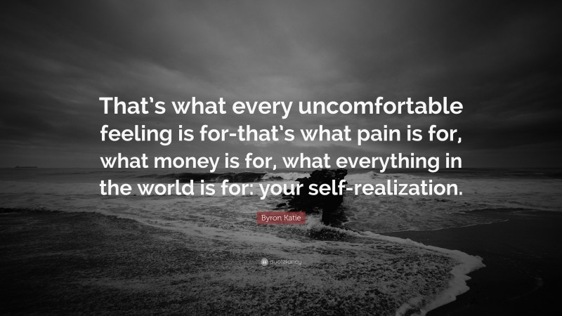 Byron Katie Quote: “That’s what every uncomfortable feeling is for-that’s what pain is for, what money is for, what everything in the world is for: your self-realization.”