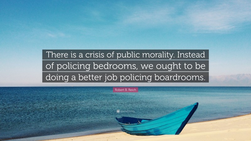 Robert B. Reich Quote: “There is a crisis of public morality. Instead of policing bedrooms, we ought to be doing a better job policing boardrooms.”