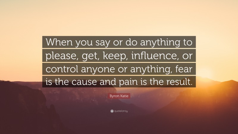 Byron Katie Quote: “When you say or do anything to please, get, keep, influence, or control anyone or anything, fear is the cause and pain is the result.”