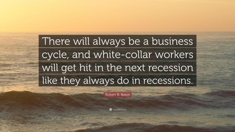 Robert B. Reich Quote: “There will always be a business cycle, and white-collar workers will get hit in the next recession like they always do in recessions.”