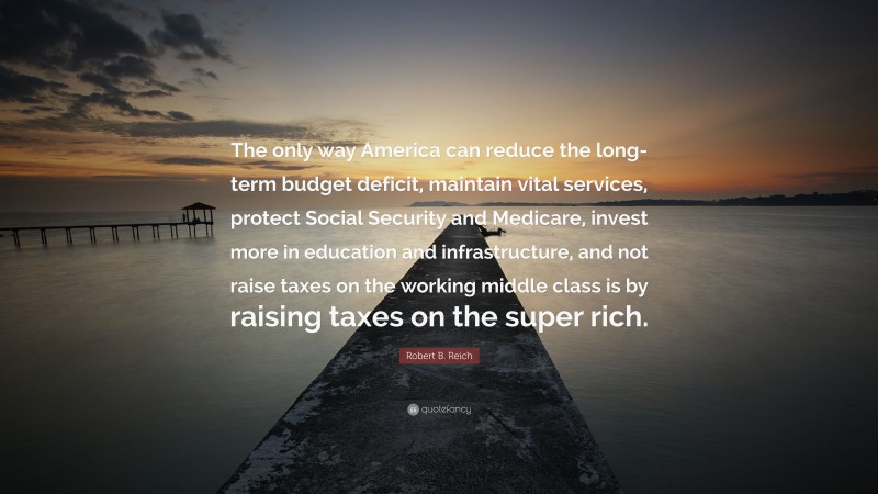 Robert B. Reich Quote: “The only way America can reduce the long-term budget deficit, maintain vital services, protect Social Security and Medicare, invest more in education and infrastructure, and not raise taxes on the working middle class is by raising taxes on the super rich.”