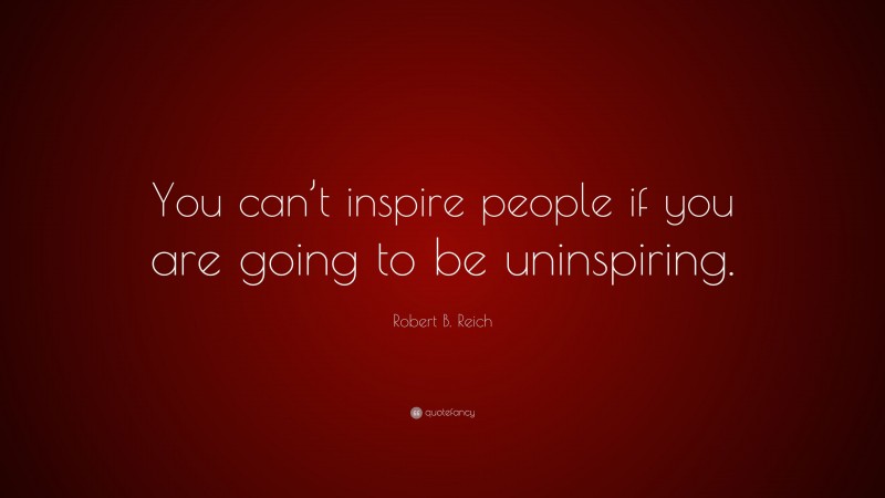Robert B. Reich Quote: “You can’t inspire people if you are going to be uninspiring.”