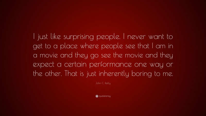 John C. Reilly Quote: “I just like surprising people. I never want to get to a place where people see that I am in a movie and they go see the movie and they expect a certain performance one way or the other. That is just inherently boring to me.”