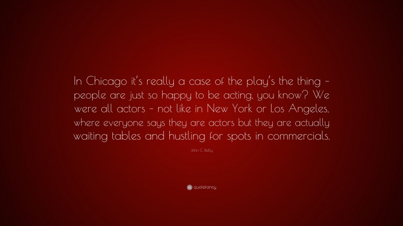 John C. Reilly Quote: “In Chicago it’s really a case of the play’s the thing – people are just so happy to be acting, you know? We were all actors – not like in New York or Los Angeles, where everyone says they are actors but they are actually waiting tables and hustling for spots in commercials.”