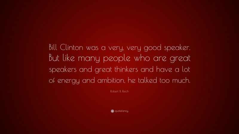 Robert B. Reich Quote: “Bill Clinton was a very, very good speaker. But like many people who are great speakers and great thinkers and have a lot of energy and ambition, he talked too much.”