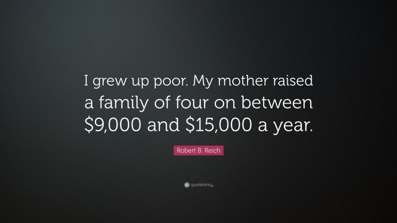Robert B. Reich Quote: “I grew up poor. My mother raised a family of four on between $9,000 and $15,000 a year.”