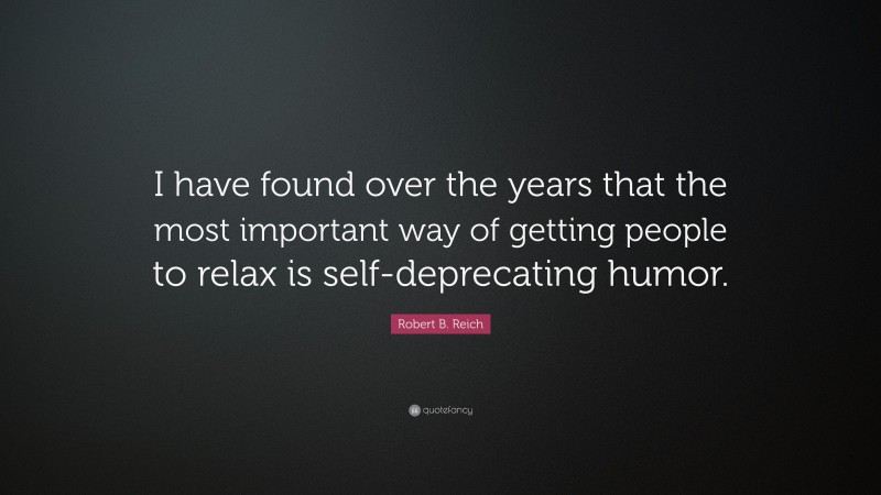 Robert B. Reich Quote: “I have found over the years that the most important way of getting people to relax is self-deprecating humor.”