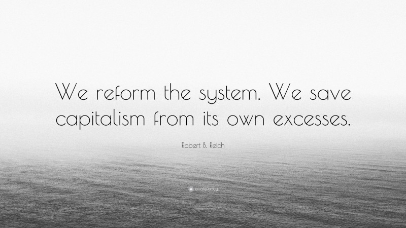 Robert B. Reich Quote: “We reform the system. We save capitalism from its own excesses.”