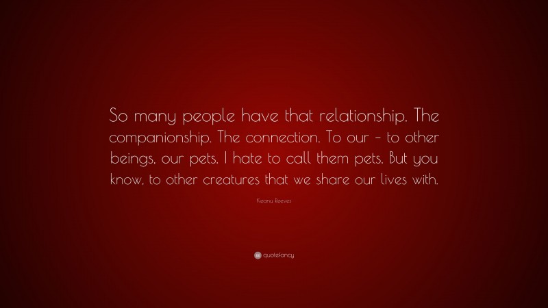 Keanu Reeves Quote: “So many people have that relationship. The companionship. The connection. To our – to other beings, our pets. I hate to call them pets. But you know, to other creatures that we share our lives with.”