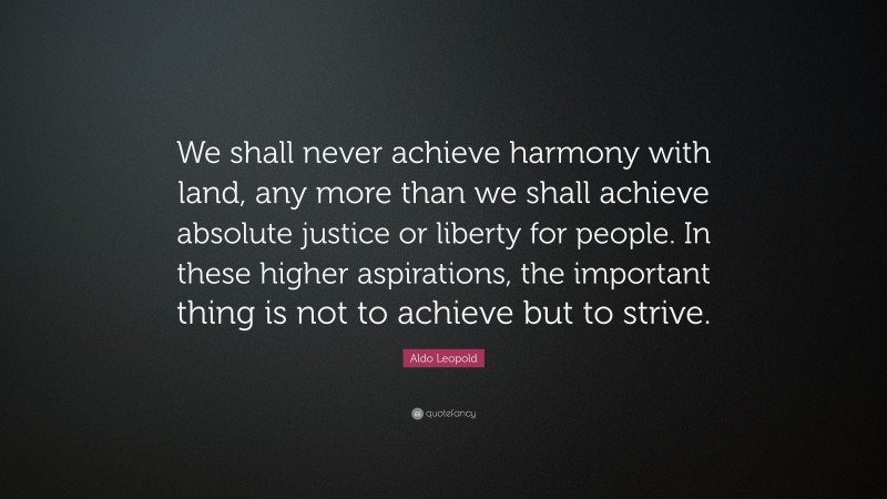 Aldo Leopold Quote: “We shall never achieve harmony with land, any more than we shall achieve absolute justice or liberty for people. In these higher aspirations, the important thing is not to achieve but to strive.”