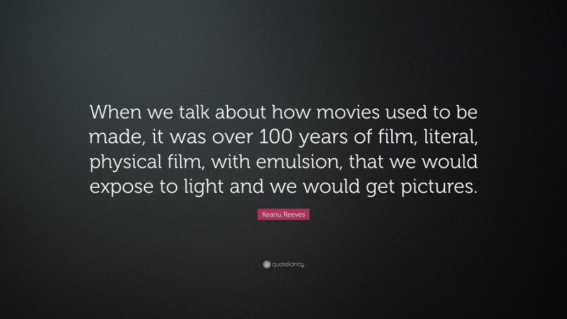 Keanu Reeves Quote: “When we talk about how movies used to be made, it was over 100 years of film, literal, physical film, with emulsion, that we would expose to light and we would get pictures.”