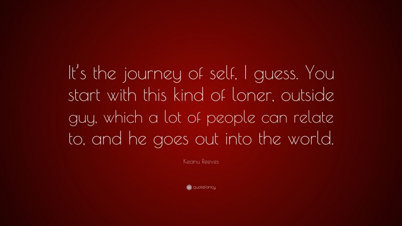 Keanu Reeves Quote: “It’s the journey of self, I guess. You start with this kind of loner, outside guy, which a lot of people can relate to, and he goes out into the world.”