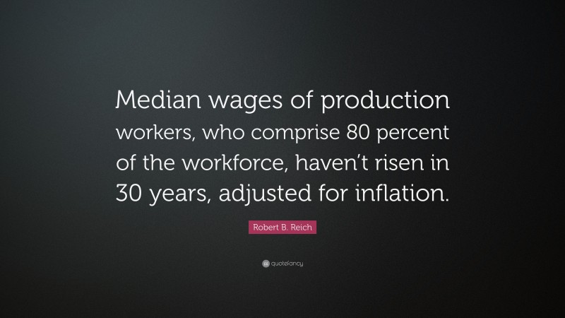 Robert B. Reich Quote: “Median wages of production workers, who comprise 80 percent of the workforce, haven’t risen in 30 years, adjusted for inflation.”