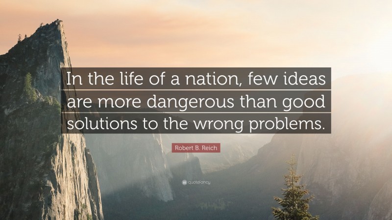 Robert B. Reich Quote: “In the life of a nation, few ideas are more dangerous than good solutions to the wrong problems.”