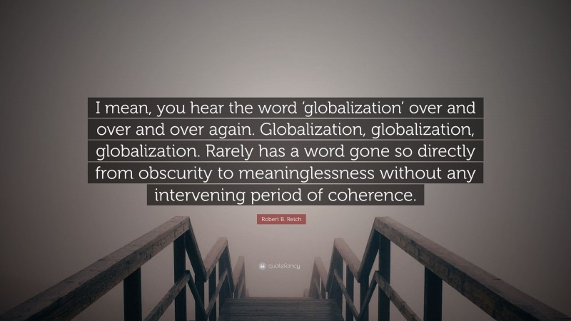 Robert B. Reich Quote: “I mean, you hear the word ‘globalization’ over and over and over again. Globalization, globalization, globalization. Rarely has a word gone so directly from obscurity to meaninglessness without any intervening period of coherence.”