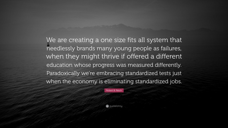 Robert B. Reich Quote: “We are creating a one size fits all system that needlessly brands many young people as failures, when they might thrive if offered a different education whose progress was measured differently. Paradoxically we’re embracing standardized tests just when the economy is eliminating standardized jobs.”