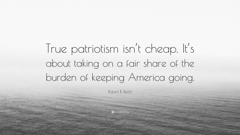 Robert B. Reich Quote: “True patriotism isn’t cheap. It’s about taking on a fair share of the burden of keeping America going.”