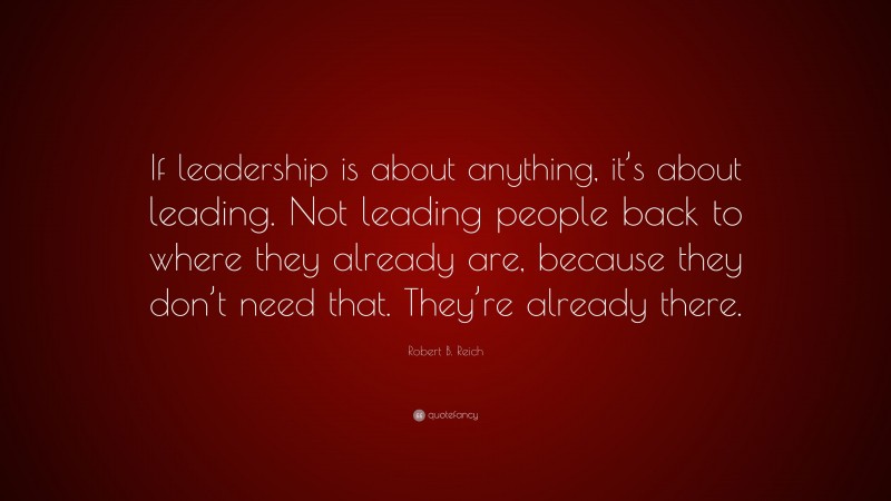 Robert B. Reich Quote: “If leadership is about anything, it’s about leading. Not leading people back to where they already are, because they don’t need that. They’re already there.”